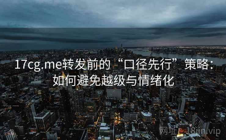 17cg.me转发前的“口径先行”策略：如何避免越级与情绪化