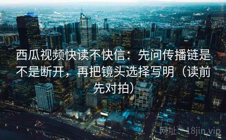 西瓜视频快读不快信：先问传播链是不是断开，再把镜头选择写明（读前先对拍）