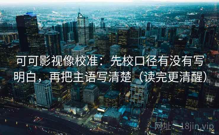 可可影视像校准：先校口径有没有写明白，再把主语写清楚（读完更清醒）