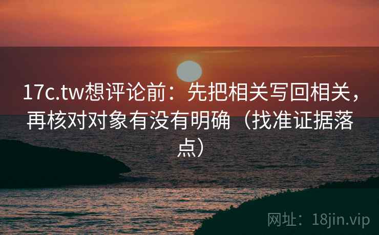 17c.tw想评论前：先把相关写回相关，再核对对象有没有明确（找准证据落点）