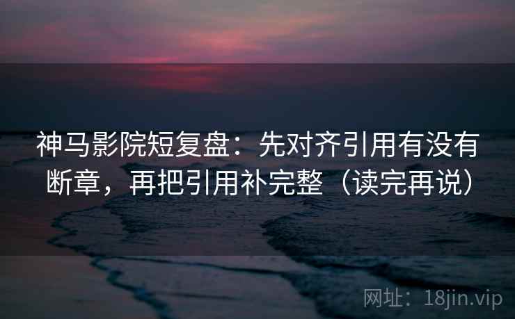 神马影院短复盘：先对齐引用有没有断章，再把引用补完整（读完再说）