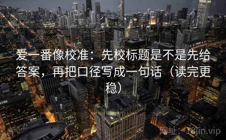 爱一番像校准：先校标题是不是先给答案，再把口径写成一句话（读完更稳）