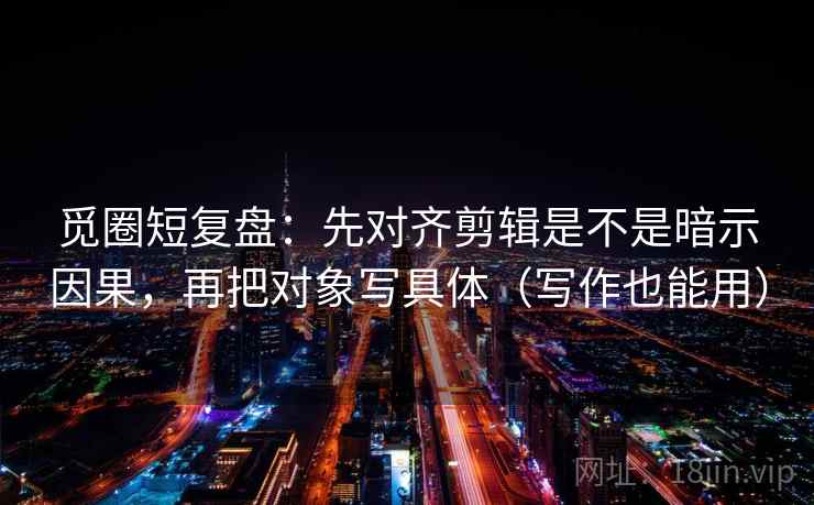 觅圈短复盘：先对齐剪辑是不是暗示因果，再把对象写具体（写作也能用）