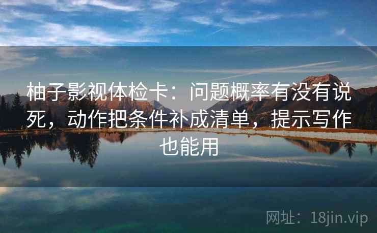 柚子影视体检卡：问题概率有没有说死，动作把条件补成清单，提示写作也能用