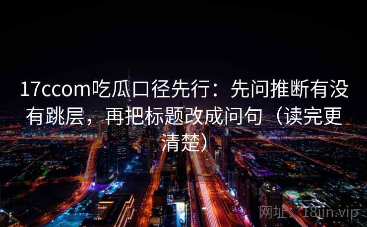 17ccom吃瓜口径先行:先问推断有没有跳层,再把标题改成问句(读完更清楚) 17ccom吃瓜口径先行:先问推断有没有跳层,再把标题改成问句(读完更清楚)