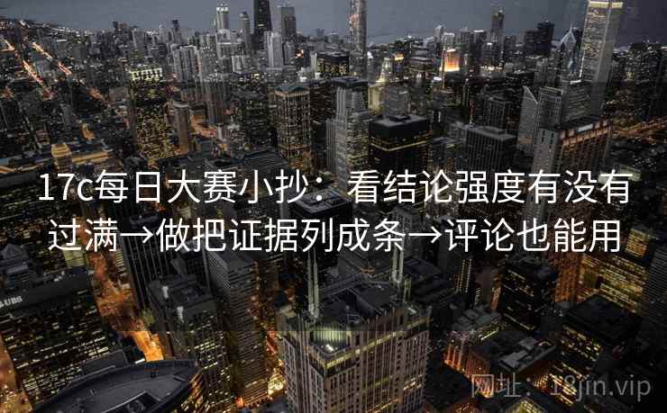 17c每日大赛小抄：看结论强度有没有过满→做把证据列成条→评论也能用