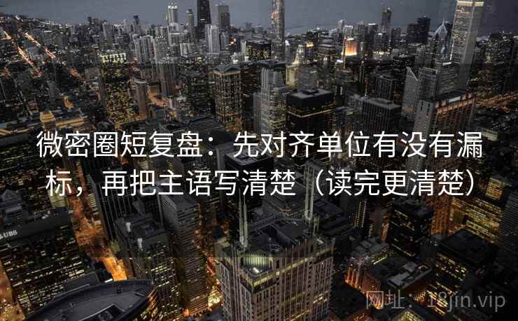 微密圈短复盘：先对齐单位有没有漏标，再把主语写清楚（读完更清楚）
