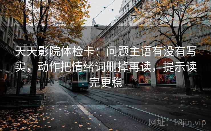 天天影院体检卡：问题主语有没有写实，动作把情绪词删掉再读，提示读完更稳