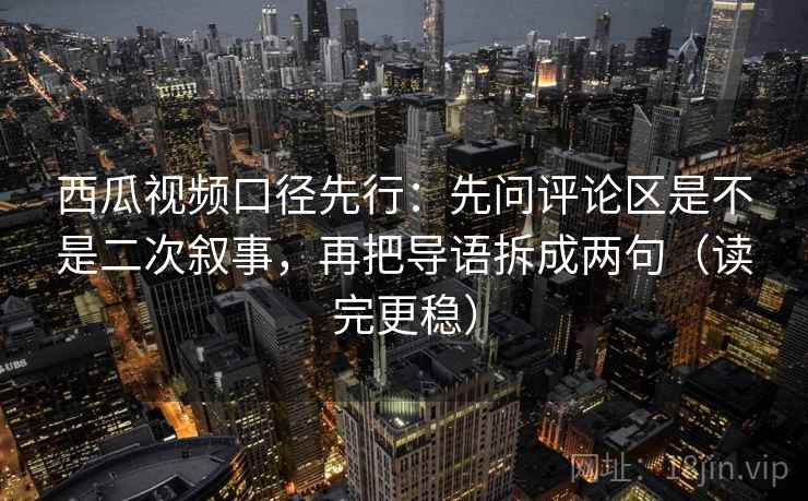 西瓜视频口径先行：先问评论区是不是二次叙事，再把导语拆成两句（读完更稳）