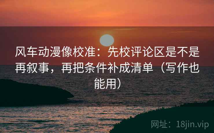 风车动漫像校准：先校评论区是不是再叙事，再把条件补成清单（写作也能用）