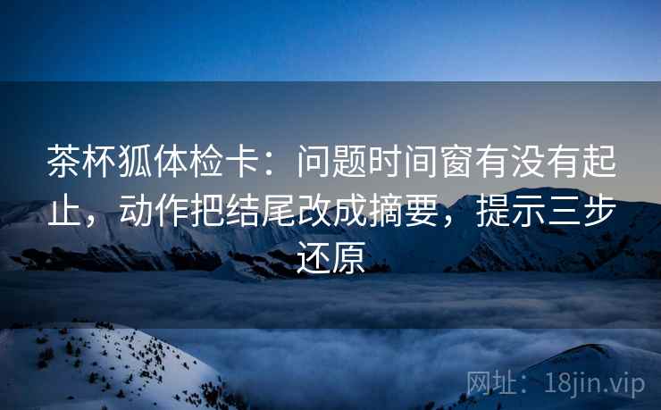 茶杯狐体检卡:问题时间窗有没有起止,动作把结尾改成摘要,提示三步还原 茶杯狐体检卡:问题时间窗有没有起止,动作把结尾改成摘要,提示三步还原