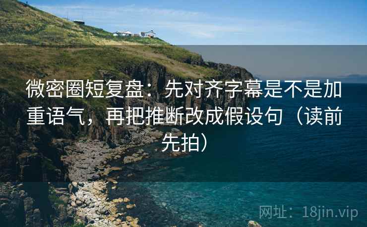 微密圈短复盘:先对齐字幕是不是加重语气,再把推断改成假设句(读前先拍)
