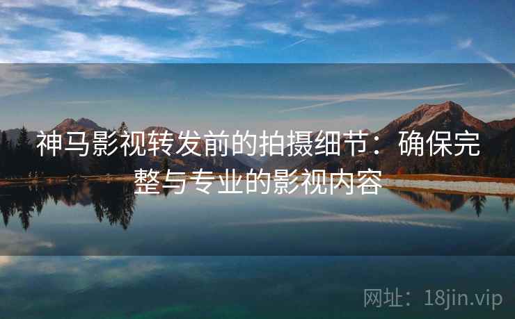 神马影视转发前的拍摄细节:确保完整与专业的影视内容 神马影视转发前的拍摄细节:确保完整与专业的影视内容