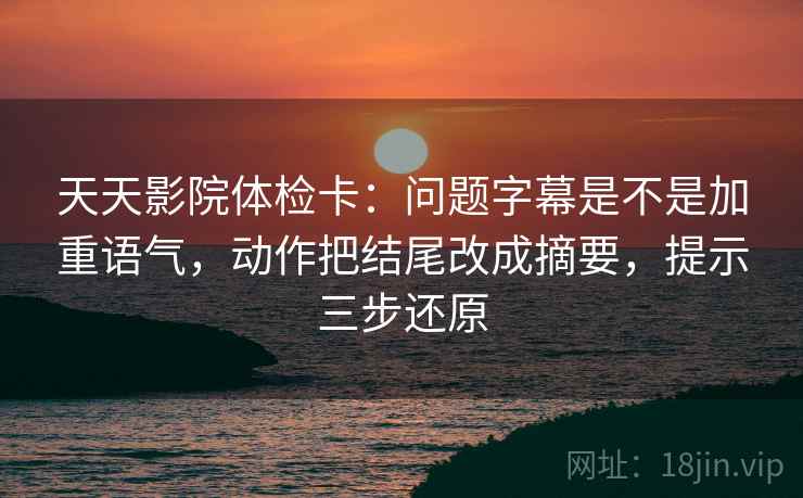 天天影院体检卡:问题字幕是不是加重语气,动作把结尾改成摘要,提示三步还原 天天影院体检卡:问题字幕是不是加重语气,动作把结尾改成摘要,提示三步还原