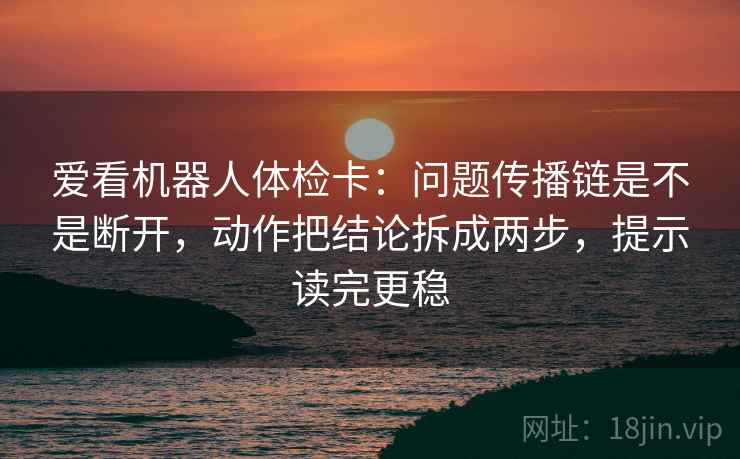 爱看机器人体检卡:问题传播链是不是断开,动作把结论拆成两步,提示读完更稳 爱看机器人体检卡:问题传播链是不是断开,动作把结论拆成两步,提示读完更稳