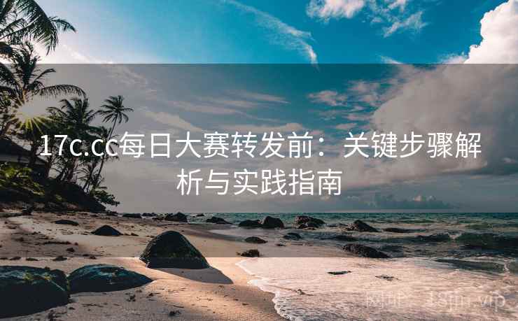 17c.cc每日大赛转发前:关键步骤解析与实践指南 17c.cc每日大赛转发前:关键步骤解析与实践指南