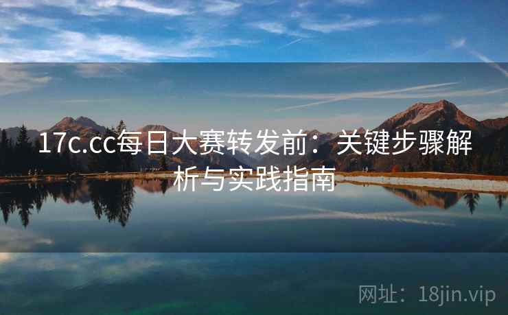 17c.cc每日大赛转发前:关键步骤解析与实践指南 17c.cc每日大赛转发前:关键步骤解析与实践指南