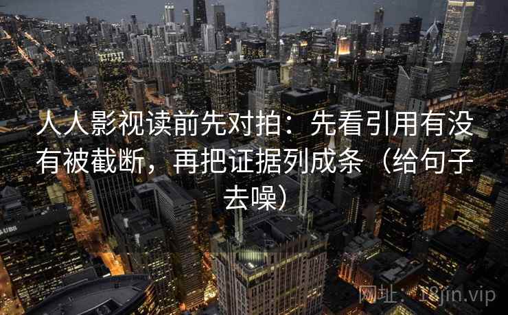 人人影视读前先对拍:先看引用有没有被截断,再把证据列成条(给句子去噪) 人人影视读前先对拍:先看引用有没有被截断,再把证据列成条(给句子去噪)