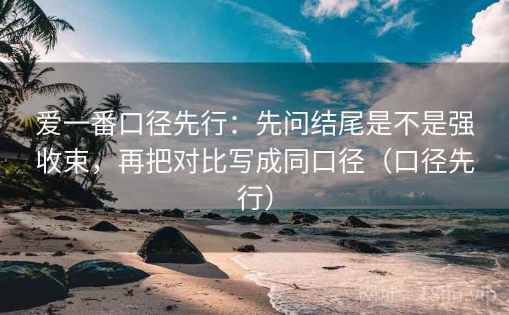 爱一番口径先行:先问结尾是不是强收束,再把对比写成同口径(口径先行) 爱一番口径先行:先问结尾是不是强收束,再把对比写成同口径(口径先行)
